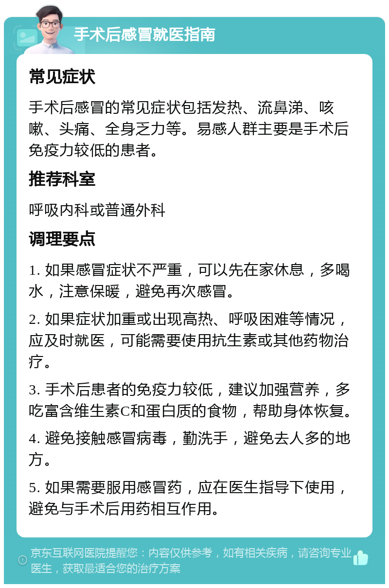 手术后感冒就医指南 常见症状 手术后感冒的常见症状包括发热、流鼻涕、咳嗽、头痛、全身乏力等。易感人群主要是手术后免疫力较低的患者。 推荐科室 呼吸内科或普通外科 调理要点 1. 如果感冒症状不严重，可以先在家休息，多喝水，注意保暖，避免再次感冒。 2. 如果症状加重或出现高热、呼吸困难等情况，应及时就医，可能需要使用抗生素或其他药物治疗。 3. 手术后患者的免疫力较低，建议加强营养，多吃富含维生素C和蛋白质的食物，帮助身体恢复。 4. 避免接触感冒病毒，勤洗手，避免去人多的地方。 5. 如果需要服用感冒药，应在医生指导下使用，避免与手术后用药相互作用。