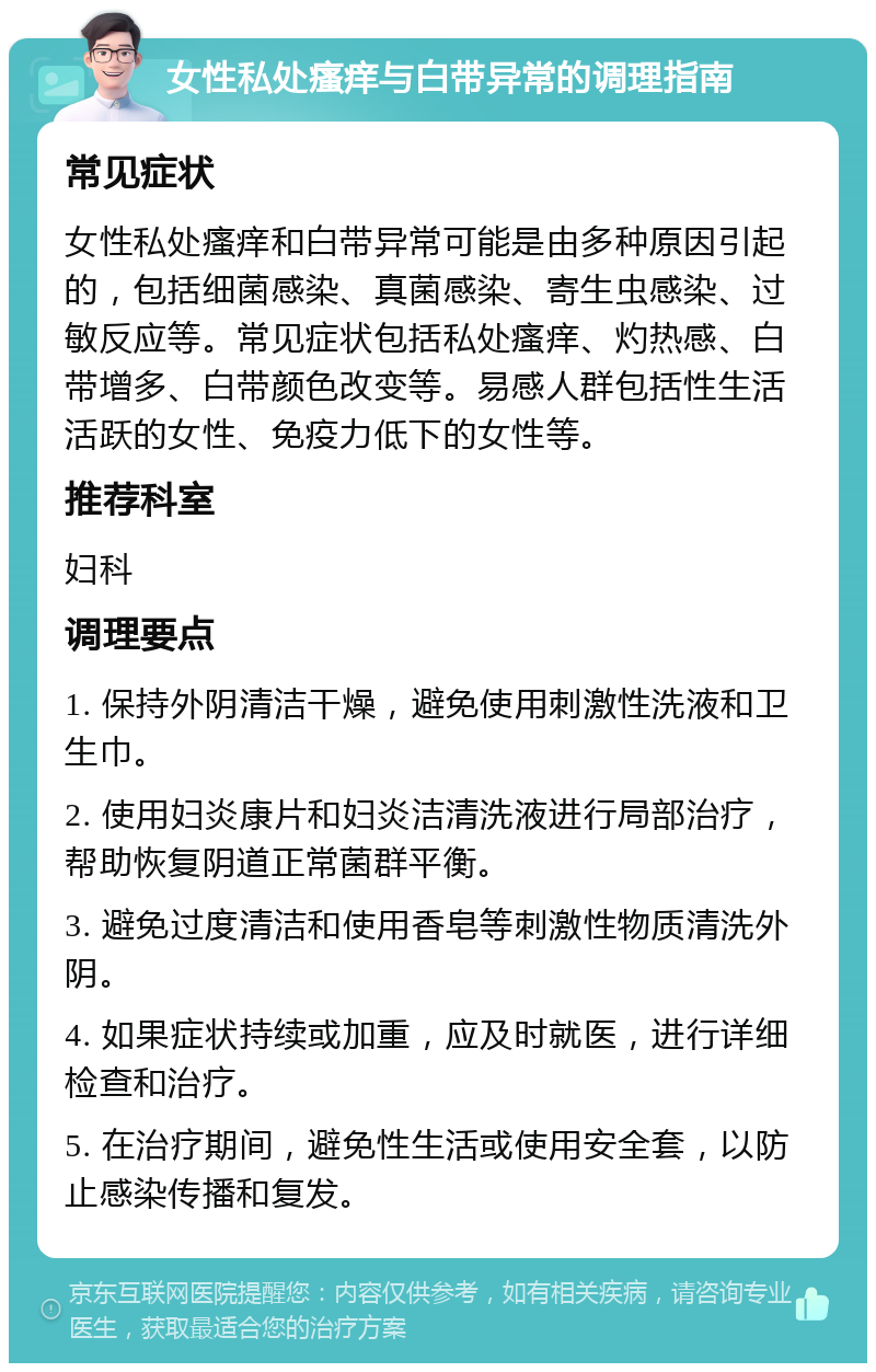 女性私处瘙痒与白带异常的调理指南 常见症状 女性私处瘙痒和白带异常可能是由多种原因引起的，包括细菌感染、真菌感染、寄生虫感染、过敏反应等。常见症状包括私处瘙痒、灼热感、白带增多、白带颜色改变等。易感人群包括性生活活跃的女性、免疫力低下的女性等。 推荐科室 妇科 调理要点 1. 保持外阴清洁干燥，避免使用刺激性洗液和卫生巾。 2. 使用妇炎康片和妇炎洁清洗液进行局部治疗，帮助恢复阴道正常菌群平衡。 3. 避免过度清洁和使用香皂等刺激性物质清洗外阴。 4. 如果症状持续或加重，应及时就医，进行详细检查和治疗。 5. 在治疗期间，避免性生活或使用安全套，以防止感染传播和复发。