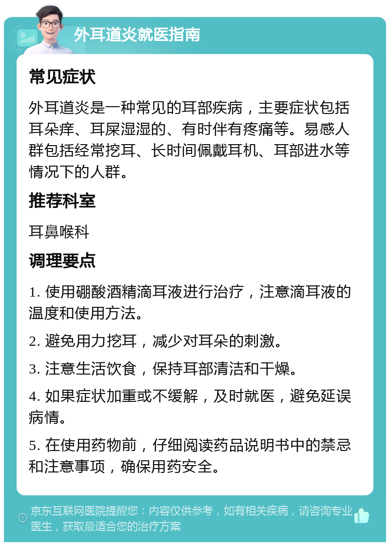 外耳道炎就医指南 常见症状 外耳道炎是一种常见的耳部疾病，主要症状包括耳朵痒、耳屎湿湿的、有时伴有疼痛等。易感人群包括经常挖耳、长时间佩戴耳机、耳部进水等情况下的人群。 推荐科室 耳鼻喉科 调理要点 1. 使用硼酸酒精滴耳液进行治疗，注意滴耳液的温度和使用方法。 2. 避免用力挖耳，减少对耳朵的刺激。 3. 注意生活饮食，保持耳部清洁和干燥。 4. 如果症状加重或不缓解，及时就医，避免延误病情。 5. 在使用药物前，仔细阅读药品说明书中的禁忌和注意事项，确保用药安全。