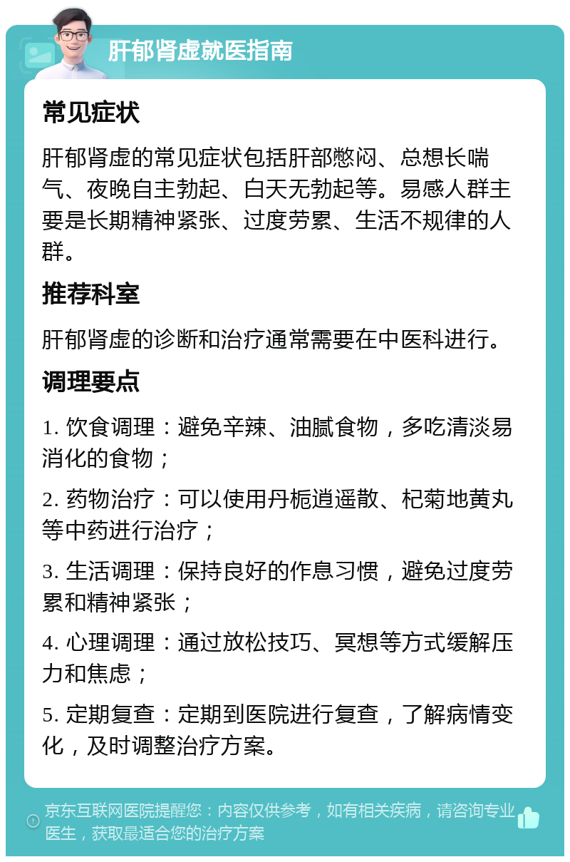 肝郁肾虚就医指南 常见症状 肝郁肾虚的常见症状包括肝部憋闷、总想长喘气、夜晚自主勃起、白天无勃起等。易感人群主要是长期精神紧张、过度劳累、生活不规律的人群。 推荐科室 肝郁肾虚的诊断和治疗通常需要在中医科进行。 调理要点 1. 饮食调理：避免辛辣、油腻食物，多吃清淡易消化的食物； 2. 药物治疗：可以使用丹栀逍遥散、杞菊地黄丸等中药进行治疗； 3. 生活调理：保持良好的作息习惯，避免过度劳累和精神紧张； 4. 心理调理：通过放松技巧、冥想等方式缓解压力和焦虑； 5. 定期复查：定期到医院进行复查，了解病情变化，及时调整治疗方案。