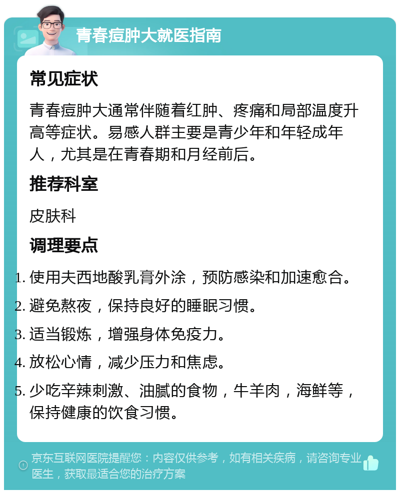 青春痘肿大就医指南 常见症状 青春痘肿大通常伴随着红肿、疼痛和局部温度升高等症状。易感人群主要是青少年和年轻成年人，尤其是在青春期和月经前后。 推荐科室 皮肤科 调理要点 使用夫西地酸乳膏外涂，预防感染和加速愈合。 避免熬夜，保持良好的睡眠习惯。 适当锻炼，增强身体免疫力。 放松心情，减少压力和焦虑。 少吃辛辣刺激、油腻的食物，牛羊肉，海鲜等，保持健康的饮食习惯。