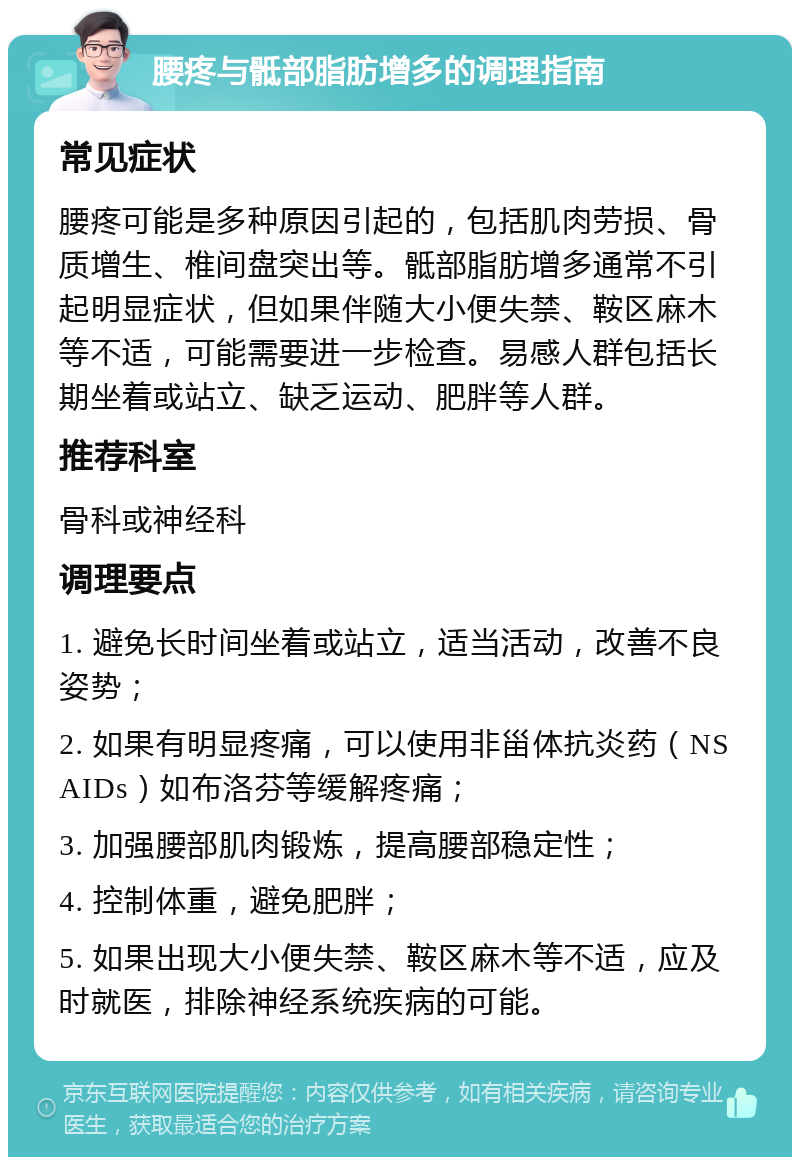 腰疼与骶部脂肪增多的调理指南 常见症状 腰疼可能是多种原因引起的，包括肌肉劳损、骨质增生、椎间盘突出等。骶部脂肪增多通常不引起明显症状，但如果伴随大小便失禁、鞍区麻木等不适，可能需要进一步检查。易感人群包括长期坐着或站立、缺乏运动、肥胖等人群。 推荐科室 骨科或神经科 调理要点 1. 避免长时间坐着或站立，适当活动，改善不良姿势； 2. 如果有明显疼痛，可以使用非甾体抗炎药（NSAIDs）如布洛芬等缓解疼痛； 3. 加强腰部肌肉锻炼，提高腰部稳定性； 4. 控制体重，避免肥胖； 5. 如果出现大小便失禁、鞍区麻木等不适，应及时就医，排除神经系统疾病的可能。