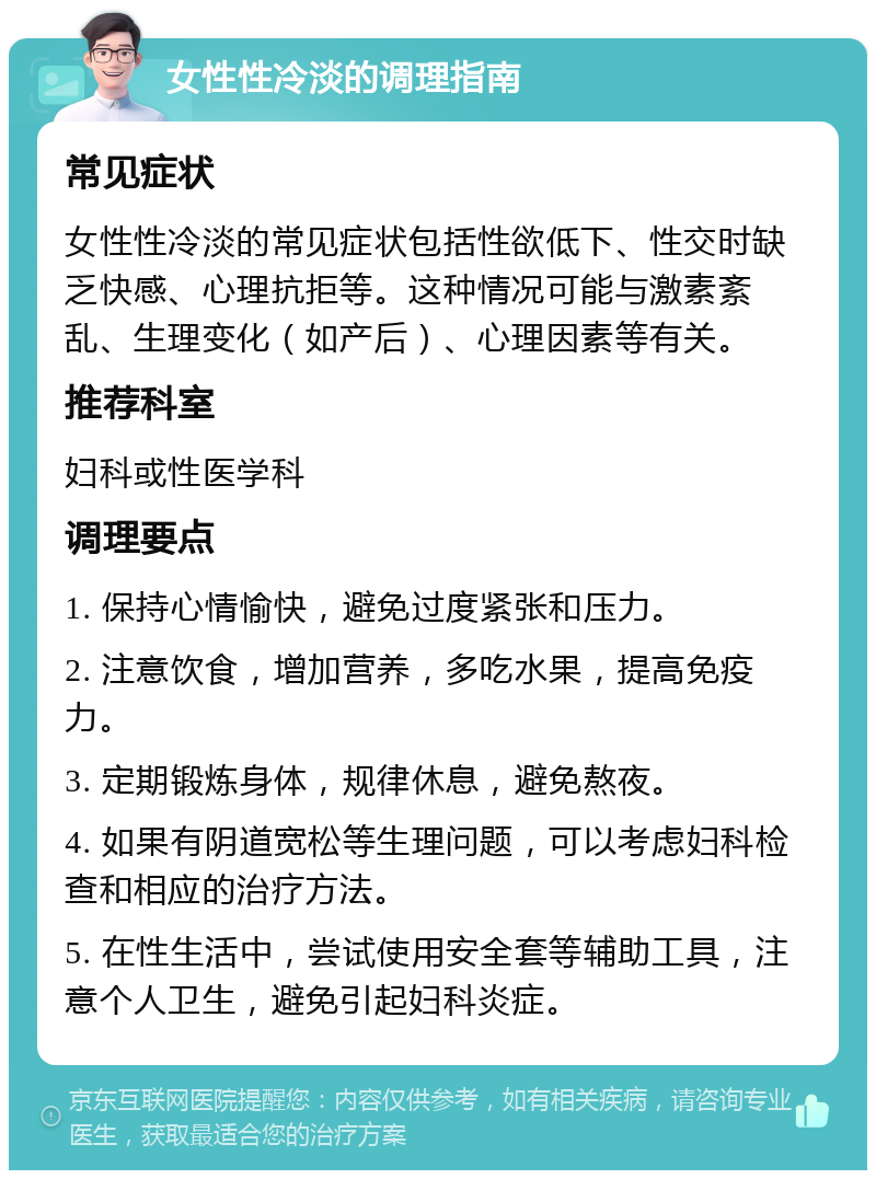 女性性冷淡的调理指南 常见症状 女性性冷淡的常见症状包括性欲低下、性交时缺乏快感、心理抗拒等。这种情况可能与激素紊乱、生理变化（如产后）、心理因素等有关。 推荐科室 妇科或性医学科 调理要点 1. 保持心情愉快，避免过度紧张和压力。 2. 注意饮食，增加营养，多吃水果，提高免疫力。 3. 定期锻炼身体，规律休息，避免熬夜。 4. 如果有阴道宽松等生理问题，可以考虑妇科检查和相应的治疗方法。 5. 在性生活中，尝试使用安全套等辅助工具，注意个人卫生，避免引起妇科炎症。