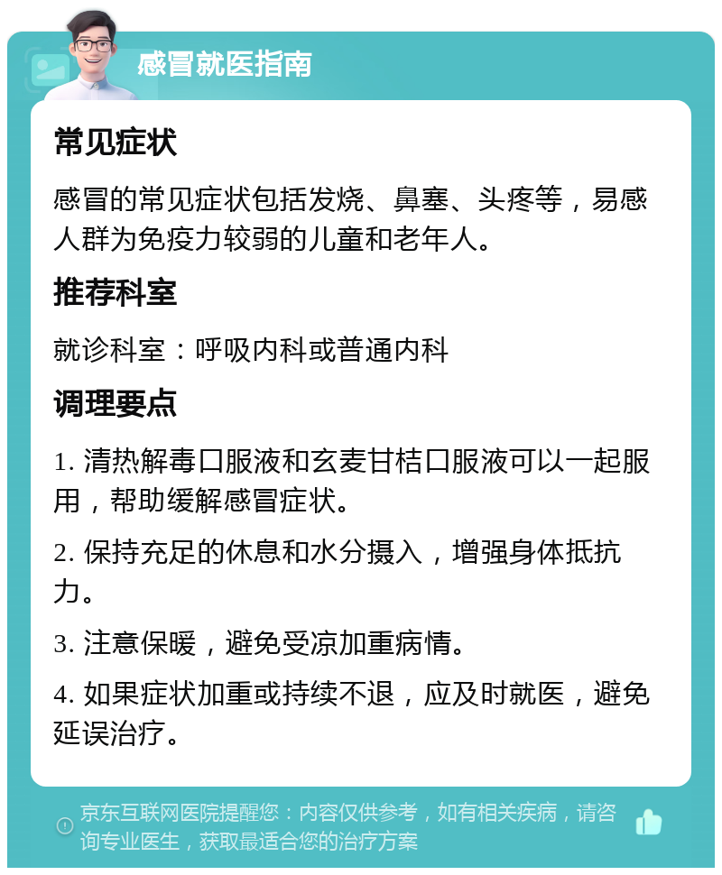 感冒就医指南 常见症状 感冒的常见症状包括发烧、鼻塞、头疼等，易感人群为免疫力较弱的儿童和老年人。 推荐科室 就诊科室：呼吸内科或普通内科 调理要点 1. 清热解毒口服液和玄麦甘桔口服液可以一起服用，帮助缓解感冒症状。 2. 保持充足的休息和水分摄入，增强身体抵抗力。 3. 注意保暖，避免受凉加重病情。 4. 如果症状加重或持续不退，应及时就医，避免延误治疗。