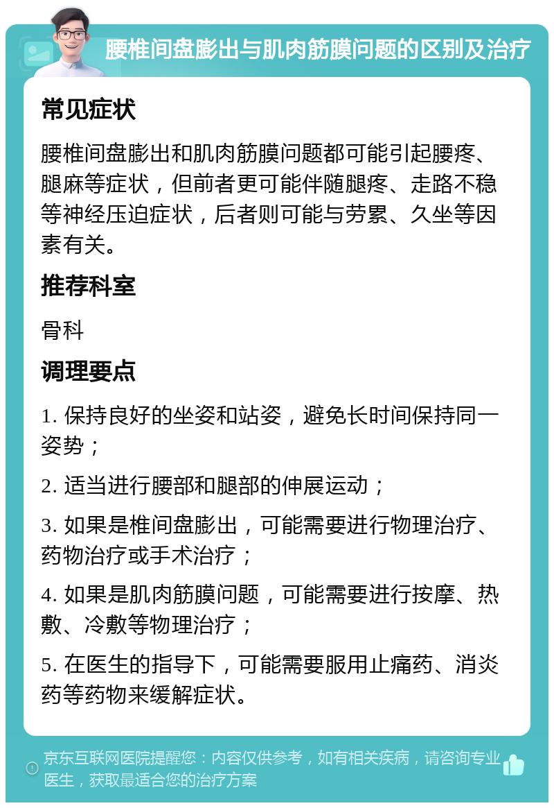 腰椎间盘膨出与肌肉筋膜问题的区别及治疗 常见症状 腰椎间盘膨出和肌肉筋膜问题都可能引起腰疼、腿麻等症状，但前者更可能伴随腿疼、走路不稳等神经压迫症状，后者则可能与劳累、久坐等因素有关。 推荐科室 骨科 调理要点 1. 保持良好的坐姿和站姿，避免长时间保持同一姿势； 2. 适当进行腰部和腿部的伸展运动； 3. 如果是椎间盘膨出，可能需要进行物理治疗、药物治疗或手术治疗； 4. 如果是肌肉筋膜问题，可能需要进行按摩、热敷、冷敷等物理治疗； 5. 在医生的指导下，可能需要服用止痛药、消炎药等药物来缓解症状。