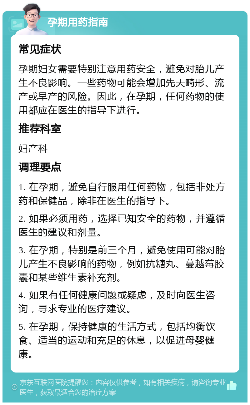 孕期用药指南 常见症状 孕期妇女需要特别注意用药安全，避免对胎儿产生不良影响。一些药物可能会增加先天畸形、流产或早产的风险。因此，在孕期，任何药物的使用都应在医生的指导下进行。 推荐科室 妇产科 调理要点 1. 在孕期，避免自行服用任何药物，包括非处方药和保健品，除非在医生的指导下。 2. 如果必须用药，选择已知安全的药物，并遵循医生的建议和剂量。 3. 在孕期，特别是前三个月，避免使用可能对胎儿产生不良影响的药物，例如抗糖丸、蔓越莓胶囊和某些维生素补充剂。 4. 如果有任何健康问题或疑虑，及时向医生咨询，寻求专业的医疗建议。 5. 在孕期，保持健康的生活方式，包括均衡饮食、适当的运动和充足的休息，以促进母婴健康。