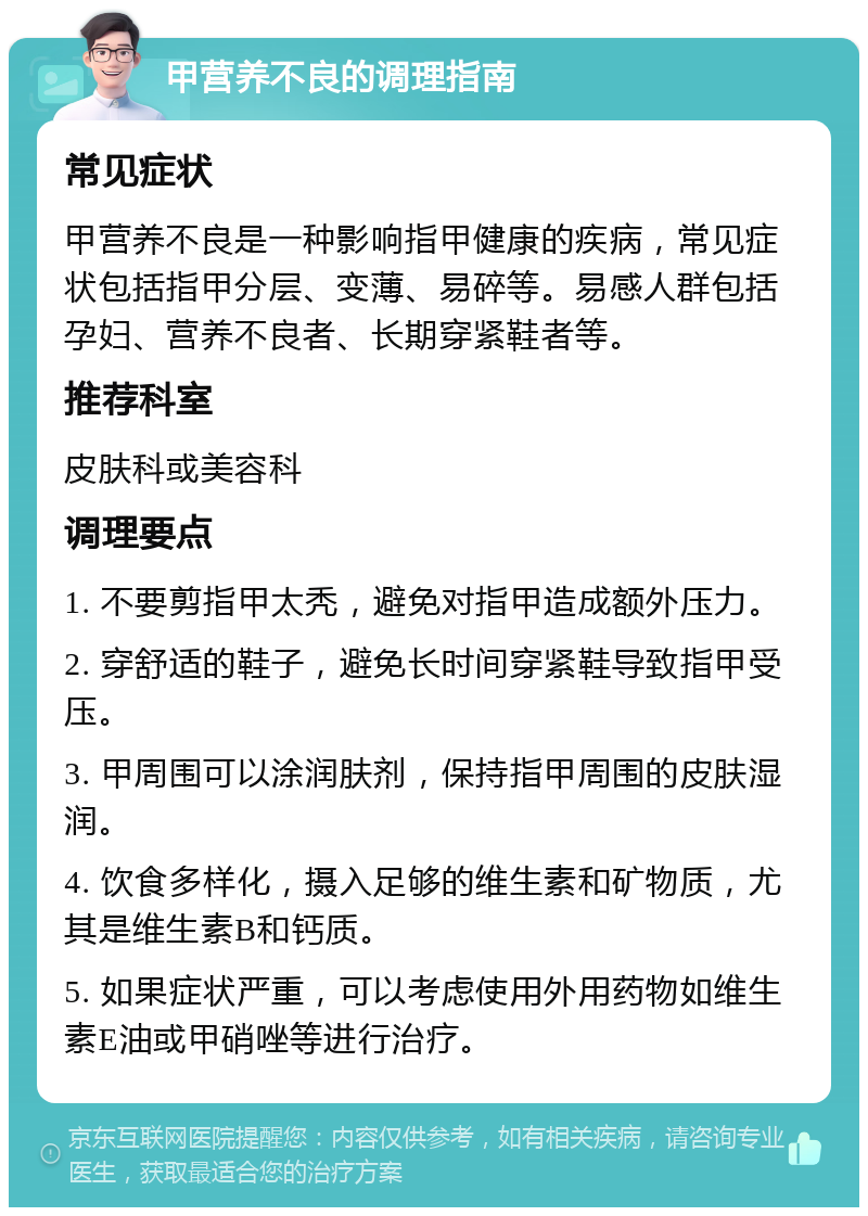 甲营养不良的调理指南 常见症状 甲营养不良是一种影响指甲健康的疾病，常见症状包括指甲分层、变薄、易碎等。易感人群包括孕妇、营养不良者、长期穿紧鞋者等。 推荐科室 皮肤科或美容科 调理要点 1. 不要剪指甲太秃，避免对指甲造成额外压力。 2. 穿舒适的鞋子，避免长时间穿紧鞋导致指甲受压。 3. 甲周围可以涂润肤剂，保持指甲周围的皮肤湿润。 4. 饮食多样化，摄入足够的维生素和矿物质，尤其是维生素B和钙质。 5. 如果症状严重，可以考虑使用外用药物如维生素E油或甲硝唑等进行治疗。