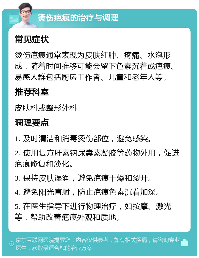 烫伤疤痕的治疗与调理 常见症状 烫伤疤痕通常表现为皮肤红肿、疼痛、水泡形成，随着时间推移可能会留下色素沉着或疤痕。易感人群包括厨房工作者、儿童和老年人等。 推荐科室 皮肤科或整形外科 调理要点 1. 及时清洁和消毒烫伤部位，避免感染。 2. 使用复方肝素钠尿囊素凝胶等药物外用，促进疤痕修复和淡化。 3. 保持皮肤湿润，避免疤痕干燥和裂开。 4. 避免阳光直射，防止疤痕色素沉着加深。 5. 在医生指导下进行物理治疗，如按摩、激光等，帮助改善疤痕外观和质地。