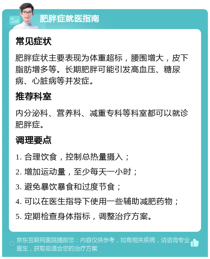 肥胖症就医指南 常见症状 肥胖症状主要表现为体重超标，腰围增大，皮下脂肪增多等。长期肥胖可能引发高血压、糖尿病、心脏病等并发症。 推荐科室 内分泌科、营养科、减重专科等科室都可以就诊肥胖症。 调理要点 1. 合理饮食，控制总热量摄入； 2. 增加运动量，至少每天一小时； 3. 避免暴饮暴食和过度节食； 4. 可以在医生指导下使用一些辅助减肥药物； 5. 定期检查身体指标，调整治疗方案。