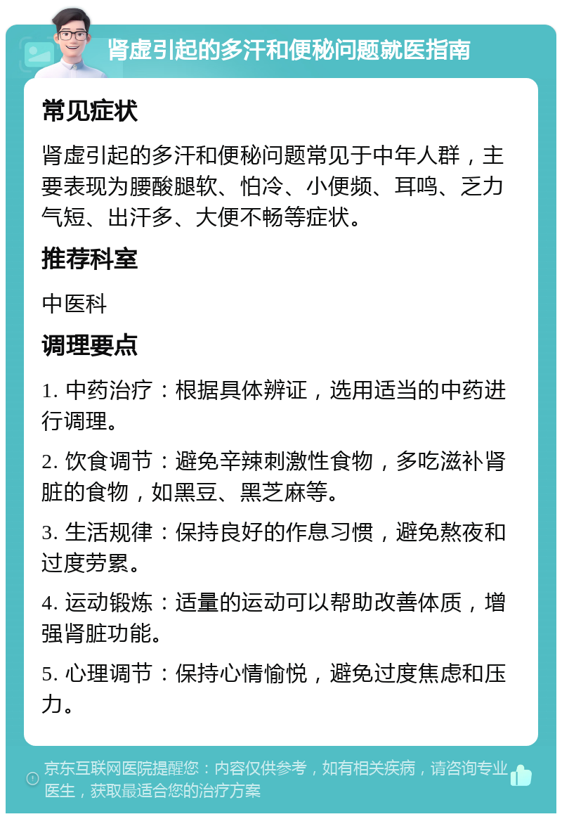 肾虚引起的多汗和便秘问题就医指南 常见症状 肾虚引起的多汗和便秘问题常见于中年人群，主要表现为腰酸腿软、怕冷、小便频、耳鸣、乏力气短、出汗多、大便不畅等症状。 推荐科室 中医科 调理要点 1. 中药治疗：根据具体辨证，选用适当的中药进行调理。 2. 饮食调节：避免辛辣刺激性食物，多吃滋补肾脏的食物，如黑豆、黑芝麻等。 3. 生活规律：保持良好的作息习惯，避免熬夜和过度劳累。 4. 运动锻炼：适量的运动可以帮助改善体质，增强肾脏功能。 5. 心理调节：保持心情愉悦，避免过度焦虑和压力。