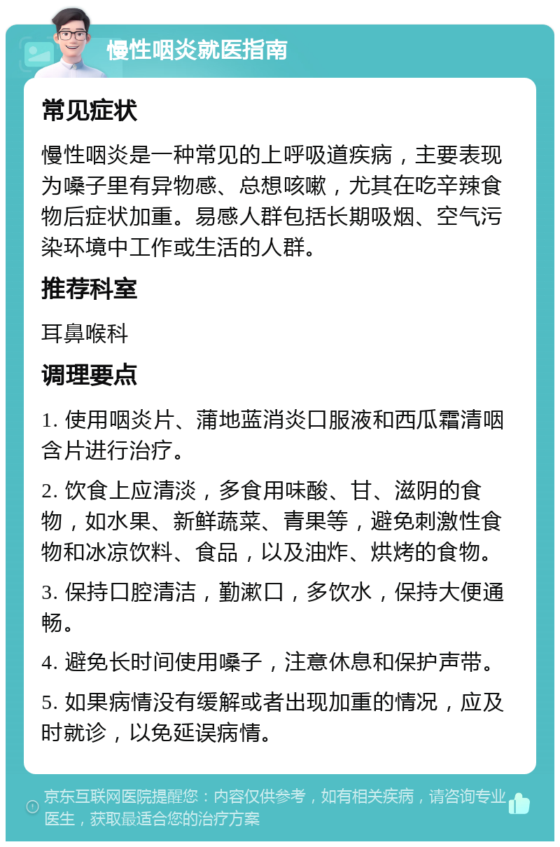 慢性咽炎就医指南 常见症状 慢性咽炎是一种常见的上呼吸道疾病，主要表现为嗓子里有异物感、总想咳嗽，尤其在吃辛辣食物后症状加重。易感人群包括长期吸烟、空气污染环境中工作或生活的人群。 推荐科室 耳鼻喉科 调理要点 1. 使用咽炎片、蒲地蓝消炎口服液和西瓜霜清咽含片进行治疗。 2. 饮食上应清淡，多食用味酸、甘、滋阴的食物，如水果、新鲜蔬菜、青果等，避免刺激性食物和冰凉饮料、食品，以及油炸、烘烤的食物。 3. 保持口腔清洁，勤漱口，多饮水，保持大便通畅。 4. 避免长时间使用嗓子，注意休息和保护声带。 5. 如果病情没有缓解或者出现加重的情况，应及时就诊，以免延误病情。