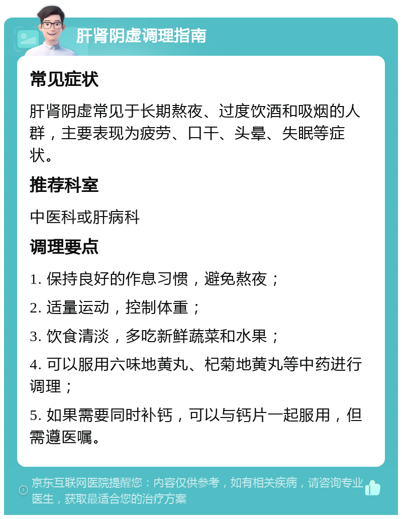 肝肾阴虚调理指南 常见症状 肝肾阴虚常见于长期熬夜、过度饮酒和吸烟的人群，主要表现为疲劳、口干、头晕、失眠等症状。 推荐科室 中医科或肝病科 调理要点 1. 保持良好的作息习惯，避免熬夜； 2. 适量运动，控制体重； 3. 饮食清淡，多吃新鲜蔬菜和水果； 4. 可以服用六味地黄丸、杞菊地黄丸等中药进行调理； 5. 如果需要同时补钙，可以与钙片一起服用，但需遵医嘱。