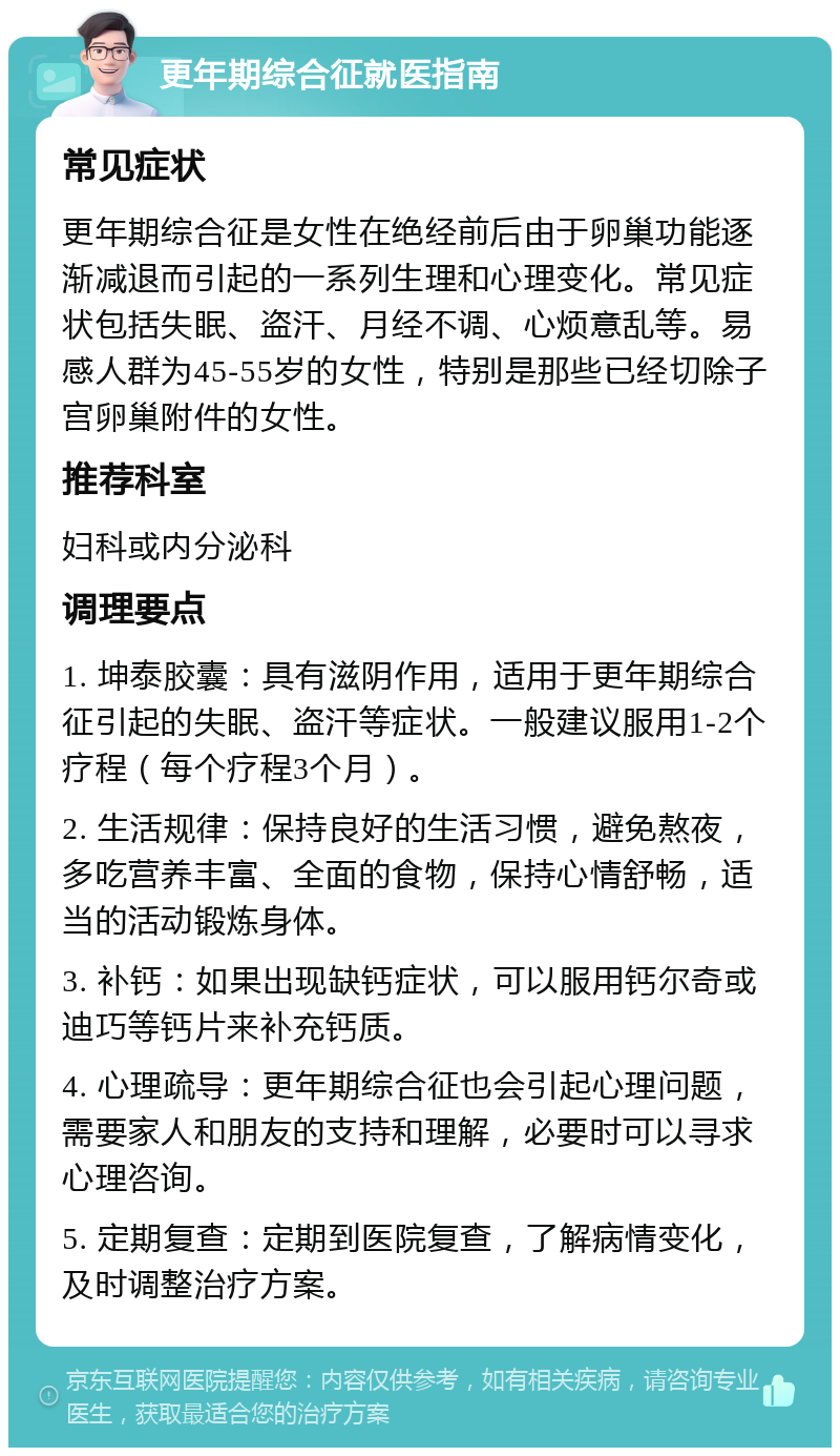 更年期综合征就医指南 常见症状 更年期综合征是女性在绝经前后由于卵巢功能逐渐减退而引起的一系列生理和心理变化。常见症状包括失眠、盗汗、月经不调、心烦意乱等。易感人群为45-55岁的女性，特别是那些已经切除子宫卵巢附件的女性。 推荐科室 妇科或内分泌科 调理要点 1. 坤泰胶囊：具有滋阴作用，适用于更年期综合征引起的失眠、盗汗等症状。一般建议服用1-2个疗程（每个疗程3个月）。 2. 生活规律：保持良好的生活习惯，避免熬夜，多吃营养丰富、全面的食物，保持心情舒畅，适当的活动锻炼身体。 3. 补钙：如果出现缺钙症状，可以服用钙尔奇或迪巧等钙片来补充钙质。 4. 心理疏导：更年期综合征也会引起心理问题，需要家人和朋友的支持和理解，必要时可以寻求心理咨询。 5. 定期复查：定期到医院复查，了解病情变化，及时调整治疗方案。