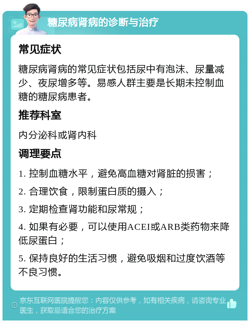 糖尿病肾病的诊断与治疗 常见症状 糖尿病肾病的常见症状包括尿中有泡沫、尿量减少、夜尿增多等。易感人群主要是长期未控制血糖的糖尿病患者。 推荐科室 内分泌科或肾内科 调理要点 1. 控制血糖水平，避免高血糖对肾脏的损害； 2. 合理饮食，限制蛋白质的摄入； 3. 定期检查肾功能和尿常规； 4. 如果有必要，可以使用ACEI或ARB类药物来降低尿蛋白； 5. 保持良好的生活习惯，避免吸烟和过度饮酒等不良习惯。