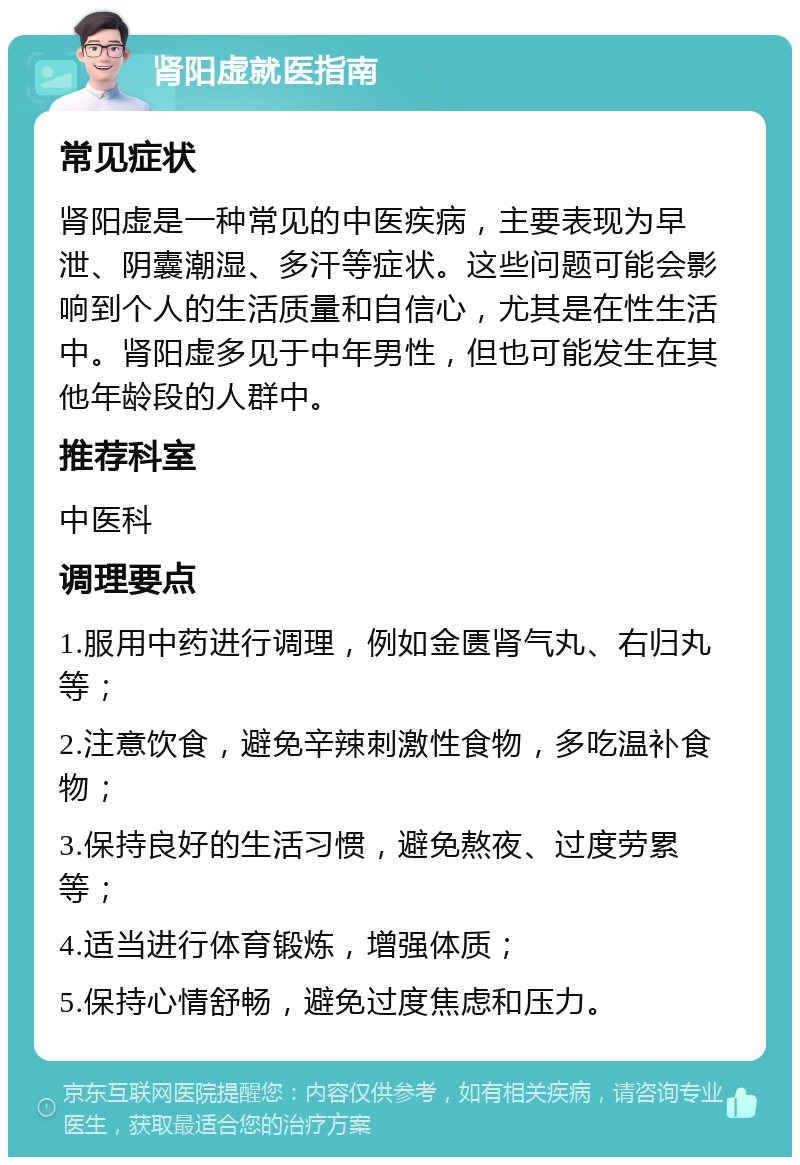 肾阳虚就医指南 常见症状 肾阳虚是一种常见的中医疾病，主要表现为早泄、阴囊潮湿、多汗等症状。这些问题可能会影响到个人的生活质量和自信心，尤其是在性生活中。肾阳虚多见于中年男性，但也可能发生在其他年龄段的人群中。 推荐科室 中医科 调理要点 1.服用中药进行调理，例如金匮肾气丸、右归丸等； 2.注意饮食，避免辛辣刺激性食物，多吃温补食物； 3.保持良好的生活习惯，避免熬夜、过度劳累等； 4.适当进行体育锻炼，增强体质； 5.保持心情舒畅，避免过度焦虑和压力。