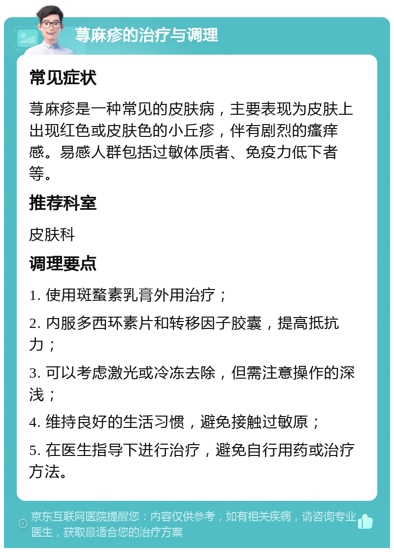 荨麻疹的治疗与调理 常见症状 荨麻疹是一种常见的皮肤病，主要表现为皮肤上出现红色或皮肤色的小丘疹，伴有剧烈的瘙痒感。易感人群包括过敏体质者、免疫力低下者等。 推荐科室 皮肤科 调理要点 1. 使用斑蝥素乳膏外用治疗； 2. 内服多西环素片和转移因子胶囊，提高抵抗力； 3. 可以考虑激光或冷冻去除，但需注意操作的深浅； 4. 维持良好的生活习惯，避免接触过敏原； 5. 在医生指导下进行治疗，避免自行用药或治疗方法。