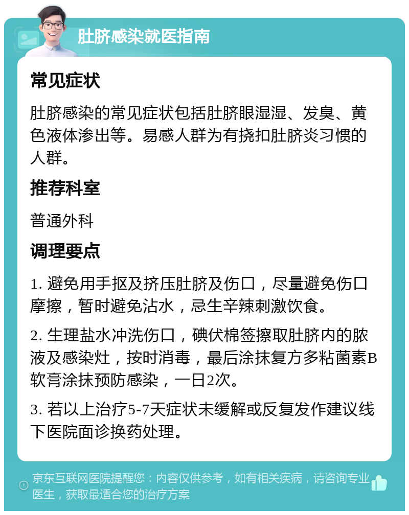 肚脐感染就医指南 常见症状 肚脐感染的常见症状包括肚脐眼湿湿、发臭、黄色液体渗出等。易感人群为有挠扣肚脐炎习惯的人群。 推荐科室 普通外科 调理要点 1. 避免用手抠及挤压肚脐及伤口，尽量避免伤口摩擦，暂时避免沾水，忌生辛辣刺激饮食。 2. 生理盐水冲洗伤口，碘伏棉签擦取肚脐内的脓液及感染灶，按时消毒，最后涂抹复方多粘菌素B软膏涂抹预防感染，一日2次。 3. 若以上治疗5-7天症状未缓解或反复发作建议线下医院面诊换药处理。