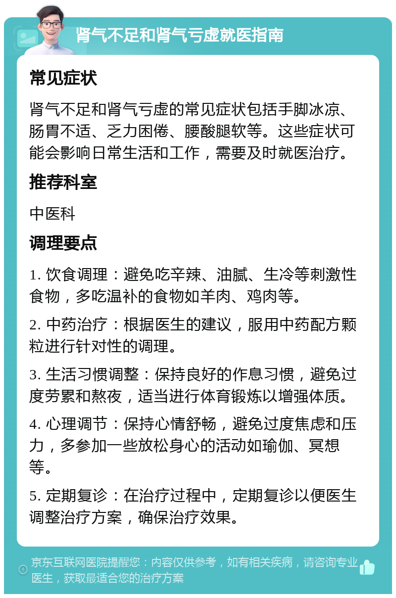 肾气不足和肾气亏虚就医指南 常见症状 肾气不足和肾气亏虚的常见症状包括手脚冰凉、肠胃不适、乏力困倦、腰酸腿软等。这些症状可能会影响日常生活和工作，需要及时就医治疗。 推荐科室 中医科 调理要点 1. 饮食调理：避免吃辛辣、油腻、生冷等刺激性食物，多吃温补的食物如羊肉、鸡肉等。 2. 中药治疗：根据医生的建议，服用中药配方颗粒进行针对性的调理。 3. 生活习惯调整：保持良好的作息习惯，避免过度劳累和熬夜，适当进行体育锻炼以增强体质。 4. 心理调节：保持心情舒畅，避免过度焦虑和压力，多参加一些放松身心的活动如瑜伽、冥想等。 5. 定期复诊：在治疗过程中，定期复诊以便医生调整治疗方案，确保治疗效果。