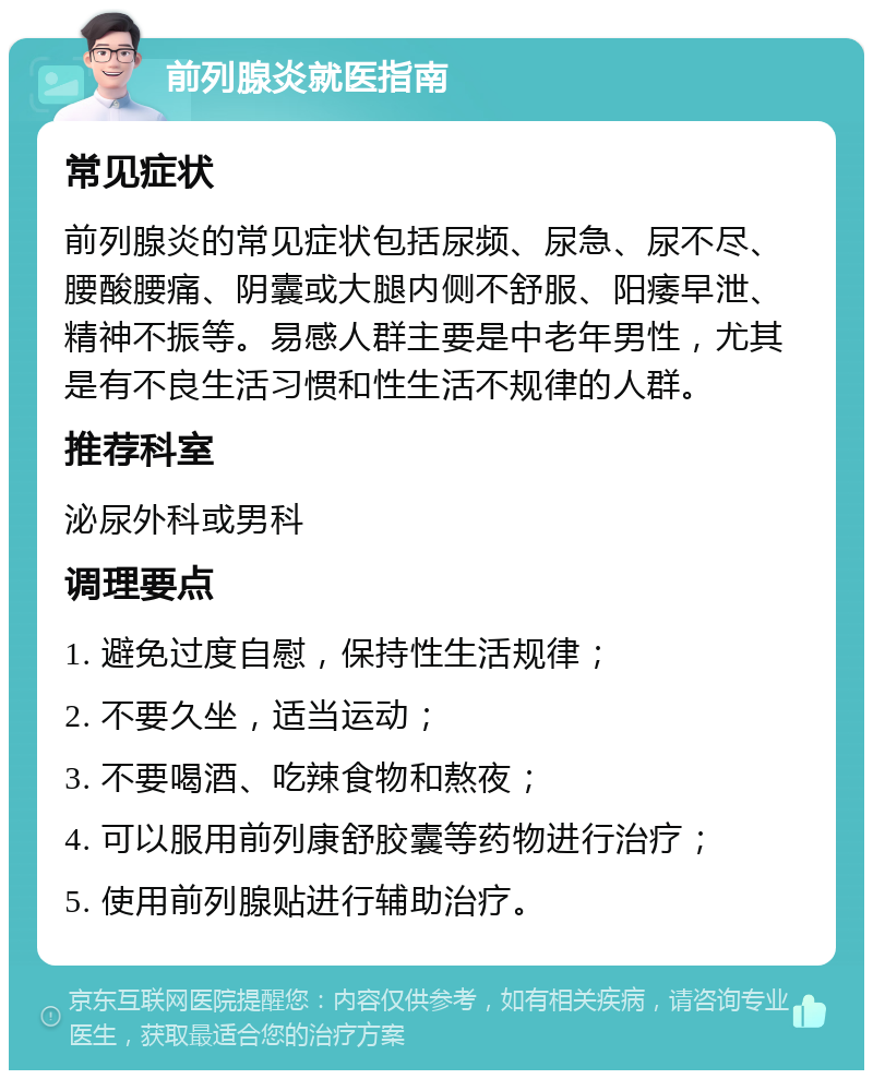 前列腺炎就医指南 常见症状 前列腺炎的常见症状包括尿频、尿急、尿不尽、腰酸腰痛、阴囊或大腿内侧不舒服、阳痿早泄、精神不振等。易感人群主要是中老年男性，尤其是有不良生活习惯和性生活不规律的人群。 推荐科室 泌尿外科或男科 调理要点 1. 避免过度自慰，保持性生活规律； 2. 不要久坐，适当运动； 3. 不要喝酒、吃辣食物和熬夜； 4. 可以服用前列康舒胶囊等药物进行治疗； 5. 使用前列腺贴进行辅助治疗。