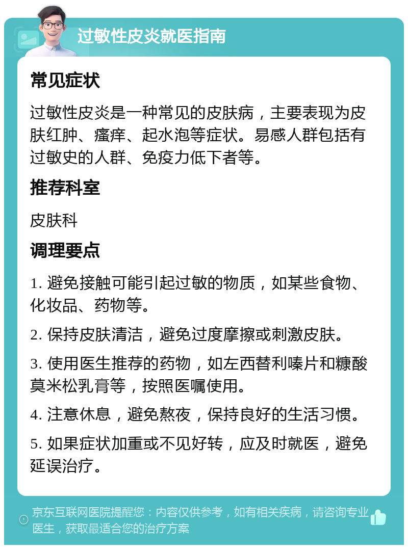 过敏性皮炎就医指南 常见症状 过敏性皮炎是一种常见的皮肤病，主要表现为皮肤红肿、瘙痒、起水泡等症状。易感人群包括有过敏史的人群、免疫力低下者等。 推荐科室 皮肤科 调理要点 1. 避免接触可能引起过敏的物质，如某些食物、化妆品、药物等。 2. 保持皮肤清洁，避免过度摩擦或刺激皮肤。 3. 使用医生推荐的药物，如左西替利嗪片和糠酸莫米松乳膏等，按照医嘱使用。 4. 注意休息，避免熬夜，保持良好的生活习惯。 5. 如果症状加重或不见好转，应及时就医，避免延误治疗。