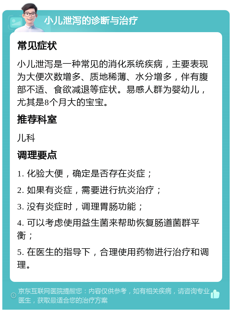 小儿泄泻的诊断与治疗 常见症状 小儿泄泻是一种常见的消化系统疾病，主要表现为大便次数增多、质地稀薄、水分增多，伴有腹部不适、食欲减退等症状。易感人群为婴幼儿，尤其是8个月大的宝宝。 推荐科室 儿科 调理要点 1. 化验大便，确定是否存在炎症； 2. 如果有炎症，需要进行抗炎治疗； 3. 没有炎症时，调理胃肠功能； 4. 可以考虑使用益生菌来帮助恢复肠道菌群平衡； 5. 在医生的指导下，合理使用药物进行治疗和调理。