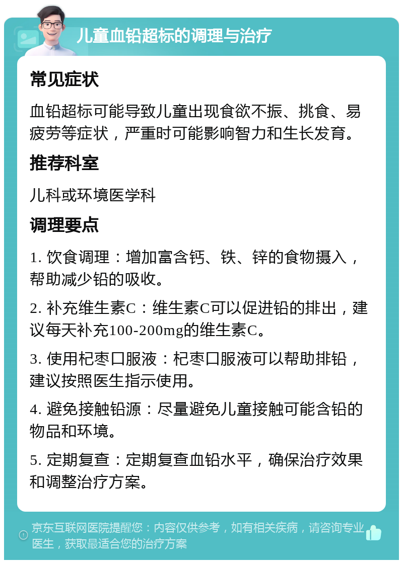 儿童血铅超标的调理与治疗 常见症状 血铅超标可能导致儿童出现食欲不振、挑食、易疲劳等症状，严重时可能影响智力和生长发育。 推荐科室 儿科或环境医学科 调理要点 1. 饮食调理：增加富含钙、铁、锌的食物摄入，帮助减少铅的吸收。 2. 补充维生素C：维生素C可以促进铅的排出，建议每天补充100-200mg的维生素C。 3. 使用杞枣口服液：杞枣口服液可以帮助排铅，建议按照医生指示使用。 4. 避免接触铅源：尽量避免儿童接触可能含铅的物品和环境。 5. 定期复查：定期复查血铅水平，确保治疗效果和调整治疗方案。