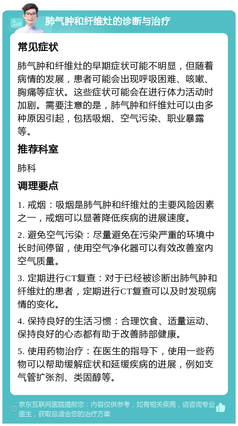 肺气肿和纤维灶的诊断与治疗 常见症状 肺气肿和纤维灶的早期症状可能不明显，但随着病情的发展，患者可能会出现呼吸困难、咳嗽、胸痛等症状。这些症状可能会在进行体力活动时加剧。需要注意的是，肺气肿和纤维灶可以由多种原因引起，包括吸烟、空气污染、职业暴露等。 推荐科室 肺科 调理要点 1. 戒烟：吸烟是肺气肿和纤维灶的主要风险因素之一，戒烟可以显著降低疾病的进展速度。 2. 避免空气污染：尽量避免在污染严重的环境中长时间停留，使用空气净化器可以有效改善室内空气质量。 3. 定期进行CT复查：对于已经被诊断出肺气肿和纤维灶的患者，定期进行CT复查可以及时发现病情的变化。 4. 保持良好的生活习惯：合理饮食、适量运动、保持良好的心态都有助于改善肺部健康。 5. 使用药物治疗：在医生的指导下，使用一些药物可以帮助缓解症状和延缓疾病的进展，例如支气管扩张剂、类固醇等。