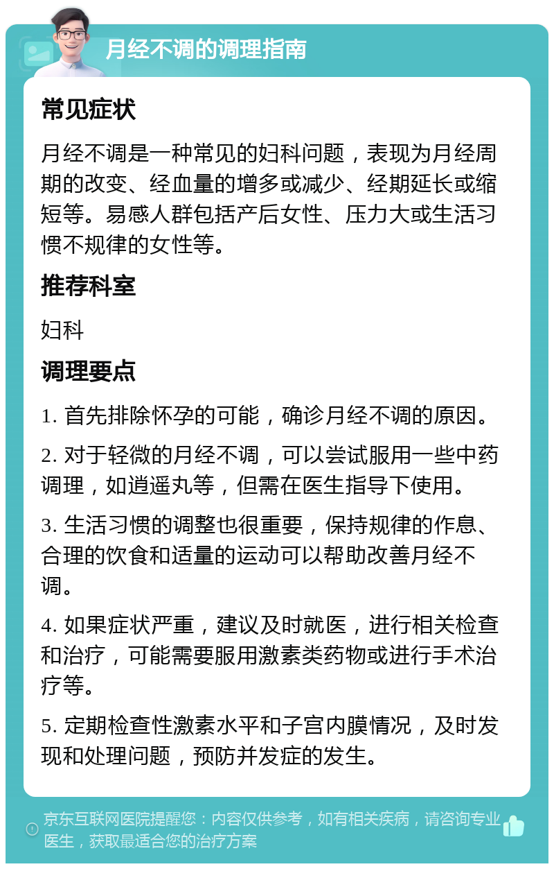 月经不调的调理指南 常见症状 月经不调是一种常见的妇科问题，表现为月经周期的改变、经血量的增多或减少、经期延长或缩短等。易感人群包括产后女性、压力大或生活习惯不规律的女性等。 推荐科室 妇科 调理要点 1. 首先排除怀孕的可能，确诊月经不调的原因。 2. 对于轻微的月经不调，可以尝试服用一些中药调理，如逍遥丸等，但需在医生指导下使用。 3. 生活习惯的调整也很重要，保持规律的作息、合理的饮食和适量的运动可以帮助改善月经不调。 4. 如果症状严重，建议及时就医，进行相关检查和治疗，可能需要服用激素类药物或进行手术治疗等。 5. 定期检查性激素水平和子宫内膜情况，及时发现和处理问题，预防并发症的发生。