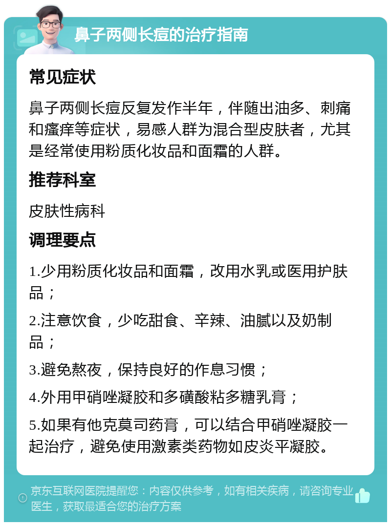 鼻子两侧长痘的治疗指南 常见症状 鼻子两侧长痘反复发作半年，伴随出油多、刺痛和瘙痒等症状，易感人群为混合型皮肤者，尤其是经常使用粉质化妆品和面霜的人群。 推荐科室 皮肤性病科 调理要点 1.少用粉质化妆品和面霜，改用水乳或医用护肤品； 2.注意饮食，少吃甜食、辛辣、油腻以及奶制品； 3.避免熬夜，保持良好的作息习惯； 4.外用甲硝唑凝胶和多磺酸粘多糖乳膏； 5.如果有他克莫司药膏，可以结合甲硝唑凝胶一起治疗，避免使用激素类药物如皮炎平凝胶。