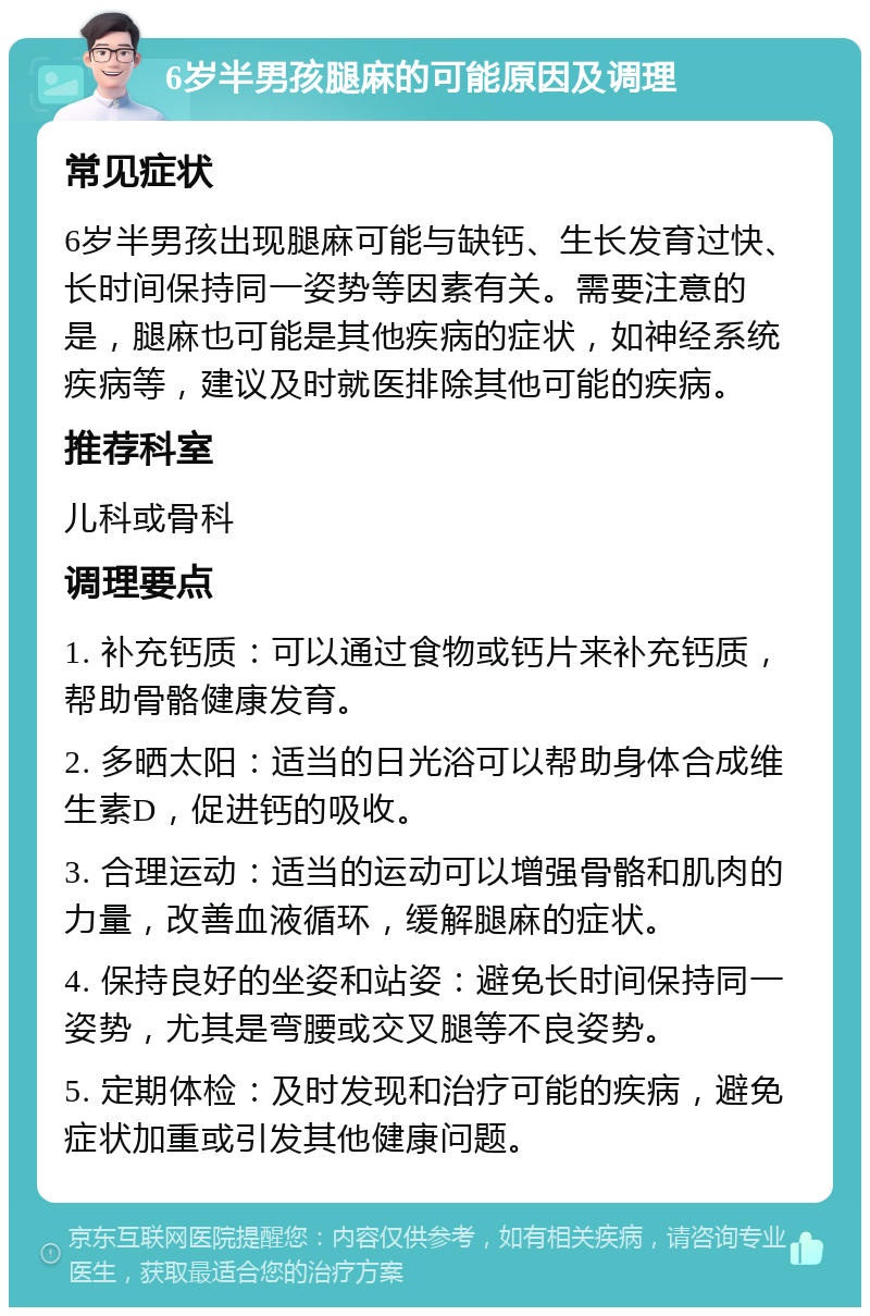 6岁半男孩腿麻的可能原因及调理 常见症状 6岁半男孩出现腿麻可能与缺钙、生长发育过快、长时间保持同一姿势等因素有关。需要注意的是，腿麻也可能是其他疾病的症状，如神经系统疾病等，建议及时就医排除其他可能的疾病。 推荐科室 儿科或骨科 调理要点 1. 补充钙质：可以通过食物或钙片来补充钙质，帮助骨骼健康发育。 2. 多晒太阳：适当的日光浴可以帮助身体合成维生素D，促进钙的吸收。 3. 合理运动：适当的运动可以增强骨骼和肌肉的力量，改善血液循环，缓解腿麻的症状。 4. 保持良好的坐姿和站姿：避免长时间保持同一姿势，尤其是弯腰或交叉腿等不良姿势。 5. 定期体检：及时发现和治疗可能的疾病，避免症状加重或引发其他健康问题。