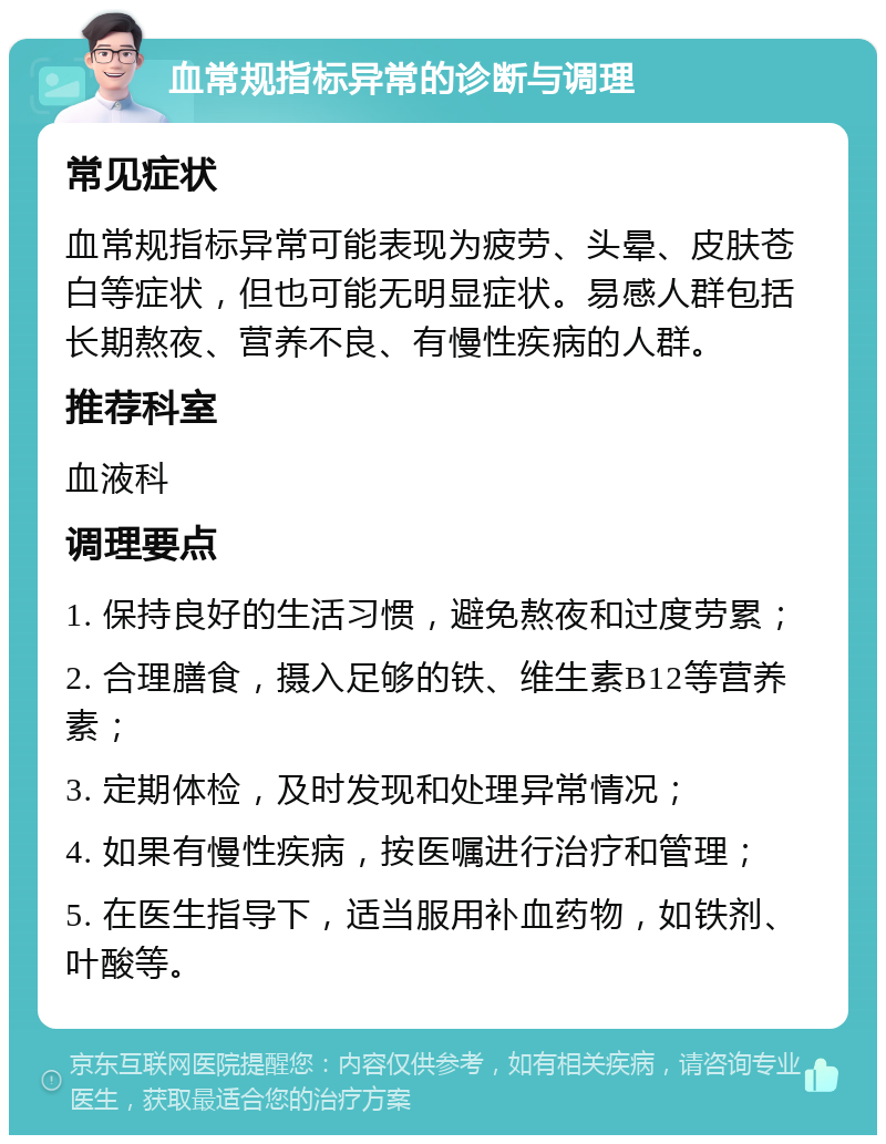 血常规指标异常的诊断与调理 常见症状 血常规指标异常可能表现为疲劳、头晕、皮肤苍白等症状，但也可能无明显症状。易感人群包括长期熬夜、营养不良、有慢性疾病的人群。 推荐科室 血液科 调理要点 1. 保持良好的生活习惯，避免熬夜和过度劳累； 2. 合理膳食，摄入足够的铁、维生素B12等营养素； 3. 定期体检，及时发现和处理异常情况； 4. 如果有慢性疾病，按医嘱进行治疗和管理； 5. 在医生指导下，适当服用补血药物，如铁剂、叶酸等。