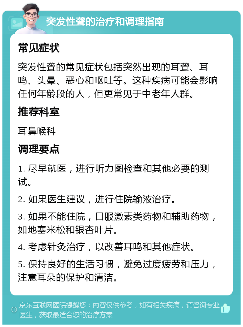 突发性聋的治疗和调理指南 常见症状 突发性聋的常见症状包括突然出现的耳聋、耳鸣、头晕、恶心和呕吐等。这种疾病可能会影响任何年龄段的人，但更常见于中老年人群。 推荐科室 耳鼻喉科 调理要点 1. 尽早就医，进行听力图检查和其他必要的测试。 2. 如果医生建议，进行住院输液治疗。 3. 如果不能住院，口服激素类药物和辅助药物，如地塞米松和银杏叶片。 4. 考虑针灸治疗，以改善耳鸣和其他症状。 5. 保持良好的生活习惯，避免过度疲劳和压力，注意耳朵的保护和清洁。