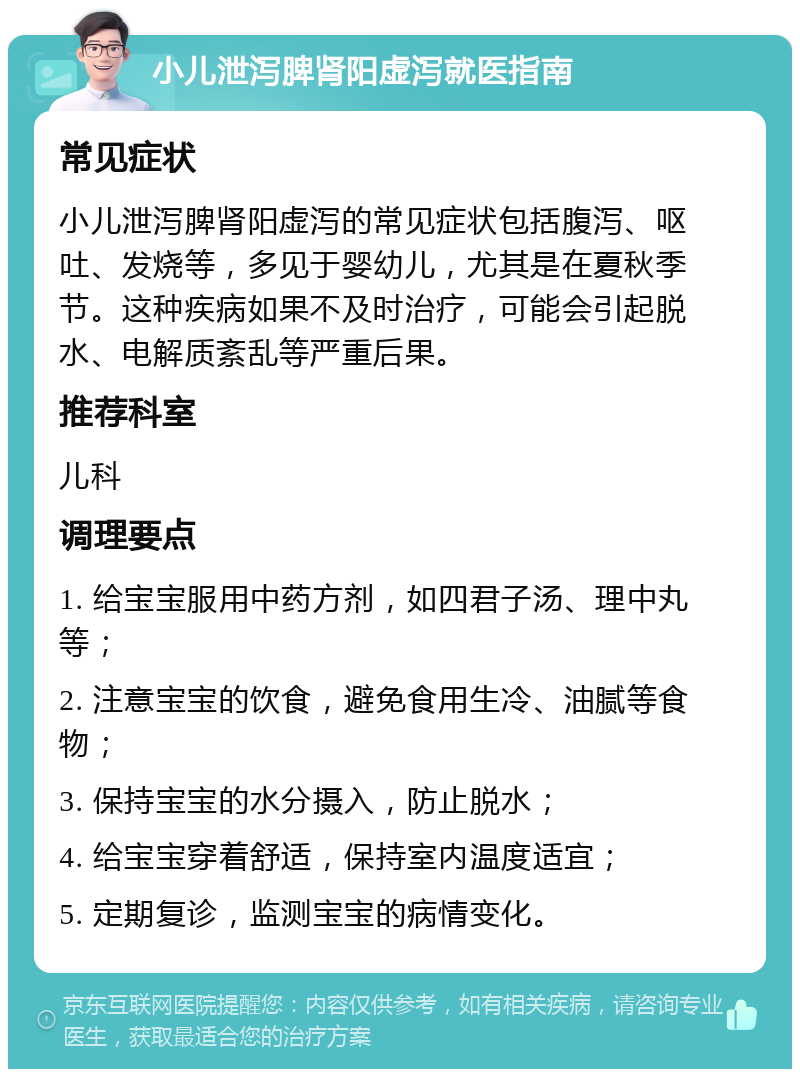 小儿泄泻脾肾阳虚泻就医指南 常见症状 小儿泄泻脾肾阳虚泻的常见症状包括腹泻、呕吐、发烧等，多见于婴幼儿，尤其是在夏秋季节。这种疾病如果不及时治疗，可能会引起脱水、电解质紊乱等严重后果。 推荐科室 儿科 调理要点 1. 给宝宝服用中药方剂，如四君子汤、理中丸等； 2. 注意宝宝的饮食，避免食用生冷、油腻等食物； 3. 保持宝宝的水分摄入，防止脱水； 4. 给宝宝穿着舒适，保持室内温度适宜； 5. 定期复诊，监测宝宝的病情变化。