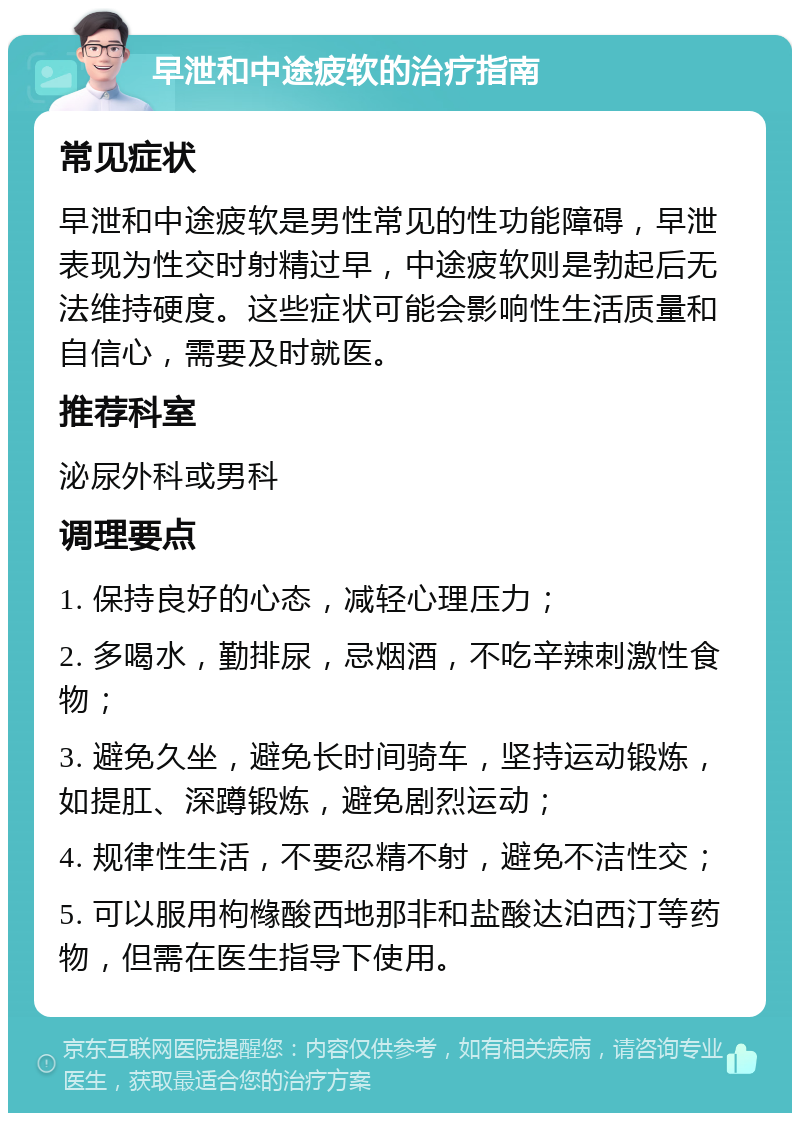 早泄和中途疲软的治疗指南 常见症状 早泄和中途疲软是男性常见的性功能障碍，早泄表现为性交时射精过早，中途疲软则是勃起后无法维持硬度。这些症状可能会影响性生活质量和自信心，需要及时就医。 推荐科室 泌尿外科或男科 调理要点 1. 保持良好的心态，减轻心理压力； 2. 多喝水，勤排尿，忌烟酒，不吃辛辣刺激性食物； 3. 避免久坐，避免长时间骑车，坚持运动锻炼，如提肛、深蹲锻炼，避免剧烈运动； 4. 规律性生活，不要忍精不射，避免不洁性交； 5. 可以服用枸橼酸西地那非和盐酸达泊西汀等药物，但需在医生指导下使用。