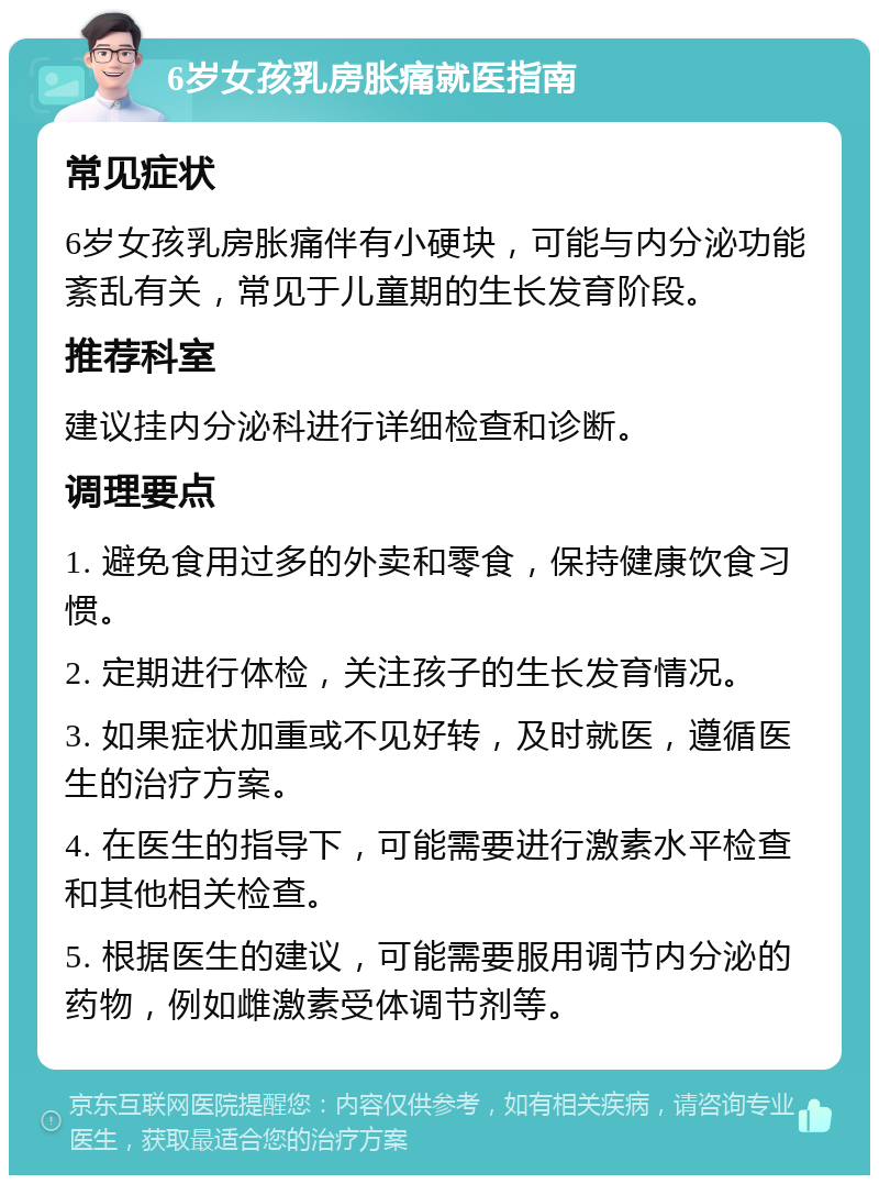 6岁女孩乳房胀痛就医指南 常见症状 6岁女孩乳房胀痛伴有小硬块，可能与内分泌功能紊乱有关，常见于儿童期的生长发育阶段。 推荐科室 建议挂内分泌科进行详细检查和诊断。 调理要点 1. 避免食用过多的外卖和零食，保持健康饮食习惯。 2. 定期进行体检，关注孩子的生长发育情况。 3. 如果症状加重或不见好转，及时就医，遵循医生的治疗方案。 4. 在医生的指导下，可能需要进行激素水平检查和其他相关检查。 5. 根据医生的建议，可能需要服用调节内分泌的药物，例如雌激素受体调节剂等。