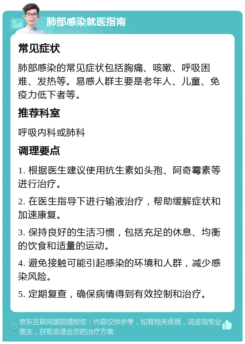 肺部感染就医指南 常见症状 肺部感染的常见症状包括胸痛、咳嗽、呼吸困难、发热等。易感人群主要是老年人、儿童、免疫力低下者等。 推荐科室 呼吸内科或肺科 调理要点 1. 根据医生建议使用抗生素如头孢、阿奇霉素等进行治疗。 2. 在医生指导下进行输液治疗，帮助缓解症状和加速康复。 3. 保持良好的生活习惯，包括充足的休息、均衡的饮食和适量的运动。 4. 避免接触可能引起感染的环境和人群，减少感染风险。 5. 定期复查，确保病情得到有效控制和治疗。