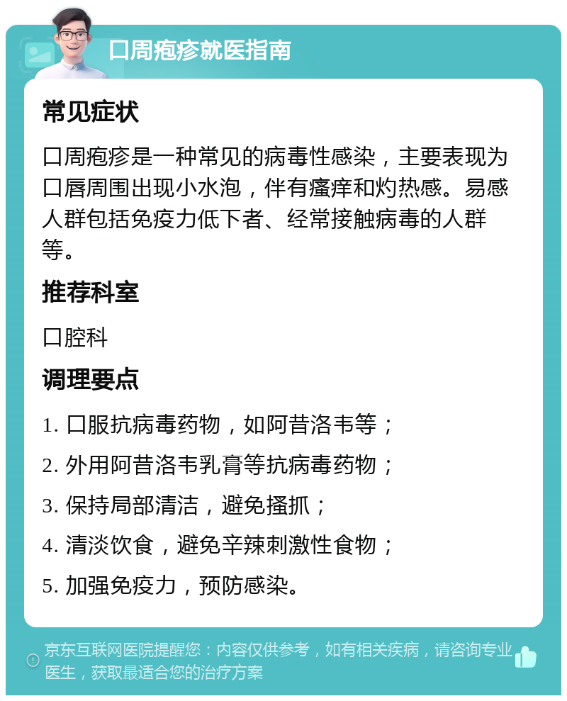 口周疱疹就医指南 常见症状 口周疱疹是一种常见的病毒性感染，主要表现为口唇周围出现小水泡，伴有瘙痒和灼热感。易感人群包括免疫力低下者、经常接触病毒的人群等。 推荐科室 口腔科 调理要点 1. 口服抗病毒药物，如阿昔洛韦等； 2. 外用阿昔洛韦乳膏等抗病毒药物； 3. 保持局部清洁，避免搔抓； 4. 清淡饮食，避免辛辣刺激性食物； 5. 加强免疫力，预防感染。