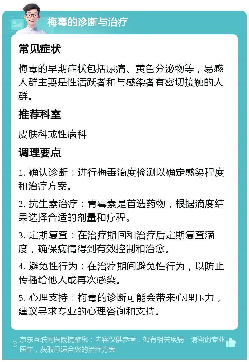 梅毒的诊断与治疗 常见症状 梅毒的早期症状包括尿痛、黄色分泌物等，易感人群主要是性活跃者和与感染者有密切接触的人群。 推荐科室 皮肤科或性病科 调理要点 1. 确认诊断：进行梅毒滴度检测以确定感染程度和治疗方案。 2. 抗生素治疗：青霉素是首选药物，根据滴度结果选择合适的剂量和疗程。 3. 定期复查：在治疗期间和治疗后定期复查滴度，确保病情得到有效控制和治愈。 4. 避免性行为：在治疗期间避免性行为，以防止传播给他人或再次感染。 5. 心理支持：梅毒的诊断可能会带来心理压力，建议寻求专业的心理咨询和支持。