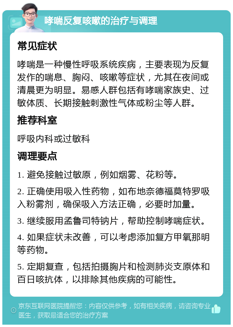 哮喘反复咳嗽的治疗与调理 常见症状 哮喘是一种慢性呼吸系统疾病，主要表现为反复发作的喘息、胸闷、咳嗽等症状，尤其在夜间或清晨更为明显。易感人群包括有哮喘家族史、过敏体质、长期接触刺激性气体或粉尘等人群。 推荐科室 呼吸内科或过敏科 调理要点 1. 避免接触过敏原，例如烟雾、花粉等。 2. 正确使用吸入性药物，如布地奈德福莫特罗吸入粉雾剂，确保吸入方法正确，必要时加量。 3. 继续服用孟鲁司特钠片，帮助控制哮喘症状。 4. 如果症状未改善，可以考虑添加复方甲氧那明等药物。 5. 定期复查，包括拍摄胸片和检测肺炎支原体和百日咳抗体，以排除其他疾病的可能性。