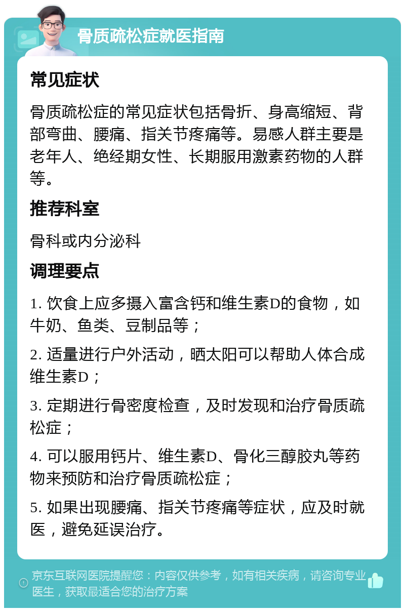 骨质疏松症就医指南 常见症状 骨质疏松症的常见症状包括骨折、身高缩短、背部弯曲、腰痛、指关节疼痛等。易感人群主要是老年人、绝经期女性、长期服用激素药物的人群等。 推荐科室 骨科或内分泌科 调理要点 1. 饮食上应多摄入富含钙和维生素D的食物，如牛奶、鱼类、豆制品等； 2. 适量进行户外活动，晒太阳可以帮助人体合成维生素D； 3. 定期进行骨密度检查，及时发现和治疗骨质疏松症； 4. 可以服用钙片、维生素D、骨化三醇胶丸等药物来预防和治疗骨质疏松症； 5. 如果出现腰痛、指关节疼痛等症状，应及时就医，避免延误治疗。