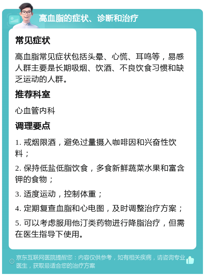 高血脂的症状、诊断和治疗 常见症状 高血脂常见症状包括头晕、心慌、耳鸣等，易感人群主要是长期吸烟、饮酒、不良饮食习惯和缺乏运动的人群。 推荐科室 心血管内科 调理要点 1. 戒烟限酒，避免过量摄入咖啡因和兴奋性饮料； 2. 保持低盐低脂饮食，多食新鲜蔬菜水果和富含钾的食物； 3. 适度运动，控制体重； 4. 定期复查血脂和心电图，及时调整治疗方案； 5. 可以考虑服用他汀类药物进行降脂治疗，但需在医生指导下使用。