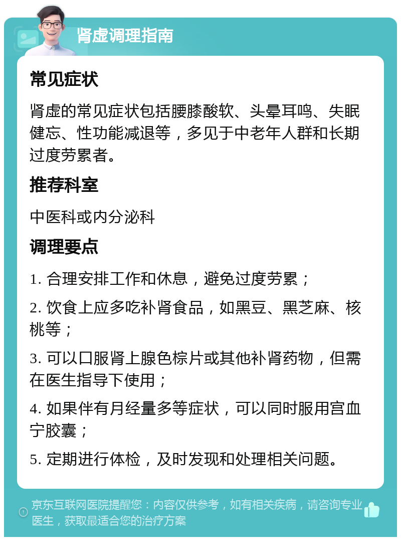 肾虚调理指南 常见症状 肾虚的常见症状包括腰膝酸软、头晕耳鸣、失眠健忘、性功能减退等，多见于中老年人群和长期过度劳累者。 推荐科室 中医科或内分泌科 调理要点 1. 合理安排工作和休息，避免过度劳累； 2. 饮食上应多吃补肾食品，如黑豆、黑芝麻、核桃等； 3. 可以口服肾上腺色棕片或其他补肾药物，但需在医生指导下使用； 4. 如果伴有月经量多等症状，可以同时服用宫血宁胶囊； 5. 定期进行体检，及时发现和处理相关问题。