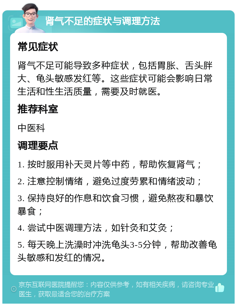 肾气不足的症状与调理方法 常见症状 肾气不足可能导致多种症状，包括胃胀、舌头胖大、龟头敏感发红等。这些症状可能会影响日常生活和性生活质量，需要及时就医。 推荐科室 中医科 调理要点 1. 按时服用补天灵片等中药，帮助恢复肾气； 2. 注意控制情绪，避免过度劳累和情绪波动； 3. 保持良好的作息和饮食习惯，避免熬夜和暴饮暴食； 4. 尝试中医调理方法，如针灸和艾灸； 5. 每天晚上洗澡时冲洗龟头3-5分钟，帮助改善龟头敏感和发红的情况。