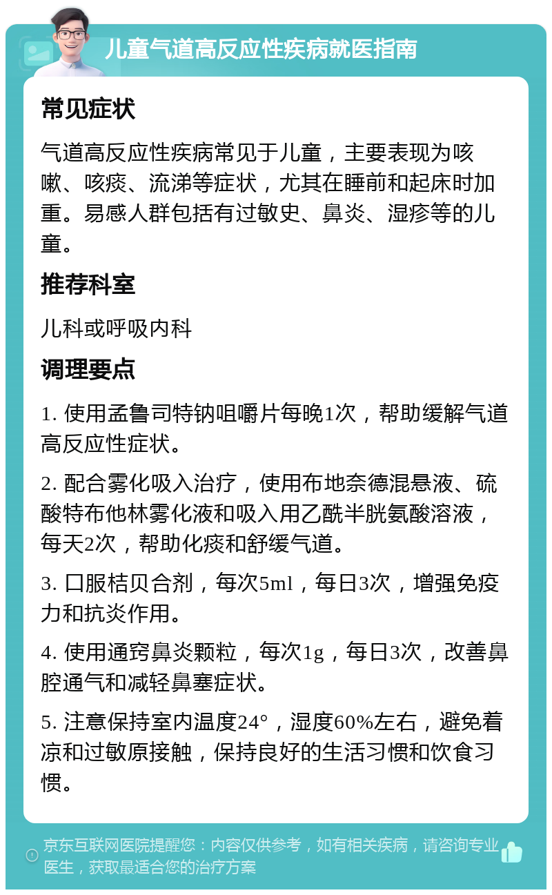 儿童气道高反应性疾病就医指南 常见症状 气道高反应性疾病常见于儿童，主要表现为咳嗽、咳痰、流涕等症状，尤其在睡前和起床时加重。易感人群包括有过敏史、鼻炎、湿疹等的儿童。 推荐科室 儿科或呼吸内科 调理要点 1. 使用孟鲁司特钠咀嚼片每晚1次，帮助缓解气道高反应性症状。 2. 配合雾化吸入治疗，使用布地奈德混悬液、硫酸特布他林雾化液和吸入用乙酰半胱氨酸溶液，每天2次，帮助化痰和舒缓气道。 3. 口服桔贝合剂，每次5ml，每日3次，增强免疫力和抗炎作用。 4. 使用通窍鼻炎颗粒，每次1g，每日3次，改善鼻腔通气和减轻鼻塞症状。 5. 注意保持室内温度24°，湿度60%左右，避免着凉和过敏原接触，保持良好的生活习惯和饮食习惯。