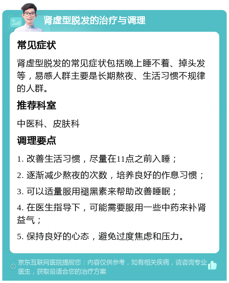 肾虚型脱发的治疗与调理 常见症状 肾虚型脱发的常见症状包括晚上睡不着、掉头发等，易感人群主要是长期熬夜、生活习惯不规律的人群。 推荐科室 中医科、皮肤科 调理要点 1. 改善生活习惯，尽量在11点之前入睡； 2. 逐渐减少熬夜的次数，培养良好的作息习惯； 3. 可以适量服用褪黑素来帮助改善睡眠； 4. 在医生指导下，可能需要服用一些中药来补肾益气； 5. 保持良好的心态，避免过度焦虑和压力。