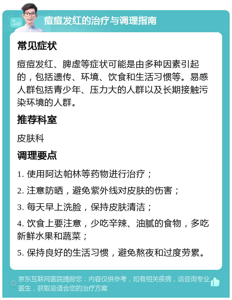 痘痘发红的治疗与调理指南 常见症状 痘痘发红、脾虚等症状可能是由多种因素引起的，包括遗传、环境、饮食和生活习惯等。易感人群包括青少年、压力大的人群以及长期接触污染环境的人群。 推荐科室 皮肤科 调理要点 1. 使用阿达帕林等药物进行治疗； 2. 注意防晒，避免紫外线对皮肤的伤害； 3. 每天早上洗脸，保持皮肤清洁； 4. 饮食上要注意，少吃辛辣、油腻的食物，多吃新鲜水果和蔬菜； 5. 保持良好的生活习惯，避免熬夜和过度劳累。