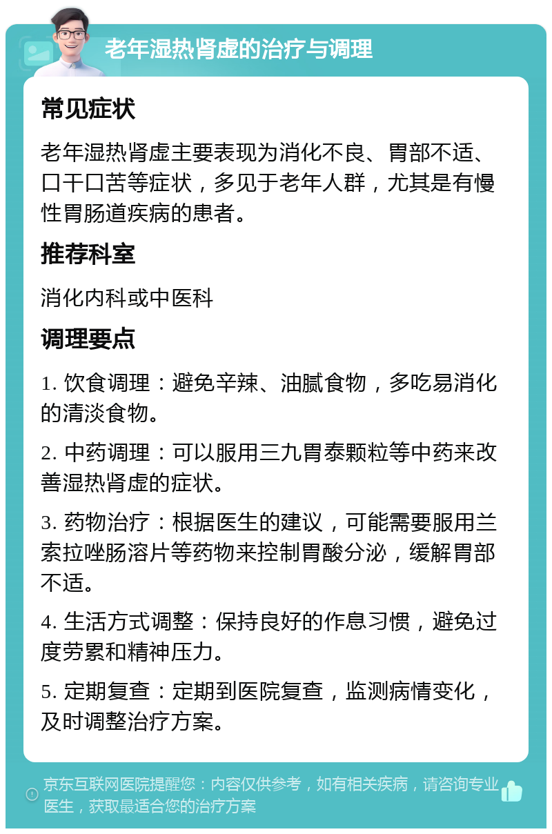 老年湿热肾虚的治疗与调理 常见症状 老年湿热肾虚主要表现为消化不良、胃部不适、口干口苦等症状，多见于老年人群，尤其是有慢性胃肠道疾病的患者。 推荐科室 消化内科或中医科 调理要点 1. 饮食调理：避免辛辣、油腻食物，多吃易消化的清淡食物。 2. 中药调理：可以服用三九胃泰颗粒等中药来改善湿热肾虚的症状。 3. 药物治疗：根据医生的建议，可能需要服用兰索拉唑肠溶片等药物来控制胃酸分泌，缓解胃部不适。 4. 生活方式调整：保持良好的作息习惯，避免过度劳累和精神压力。 5. 定期复查：定期到医院复查，监测病情变化，及时调整治疗方案。