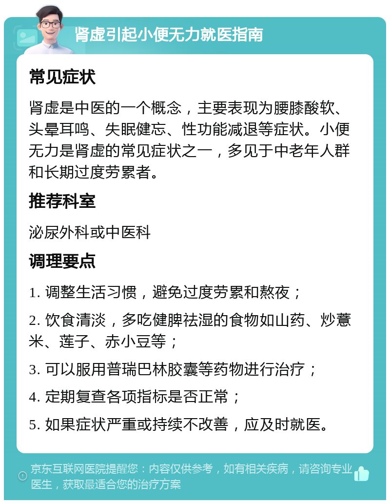 肾虚引起小便无力就医指南 常见症状 肾虚是中医的一个概念，主要表现为腰膝酸软、头晕耳鸣、失眠健忘、性功能减退等症状。小便无力是肾虚的常见症状之一，多见于中老年人群和长期过度劳累者。 推荐科室 泌尿外科或中医科 调理要点 1. 调整生活习惯，避免过度劳累和熬夜； 2. 饮食清淡，多吃健脾祛湿的食物如山药、炒薏米、莲子、赤小豆等； 3. 可以服用普瑞巴林胶囊等药物进行治疗； 4. 定期复查各项指标是否正常； 5. 如果症状严重或持续不改善，应及时就医。