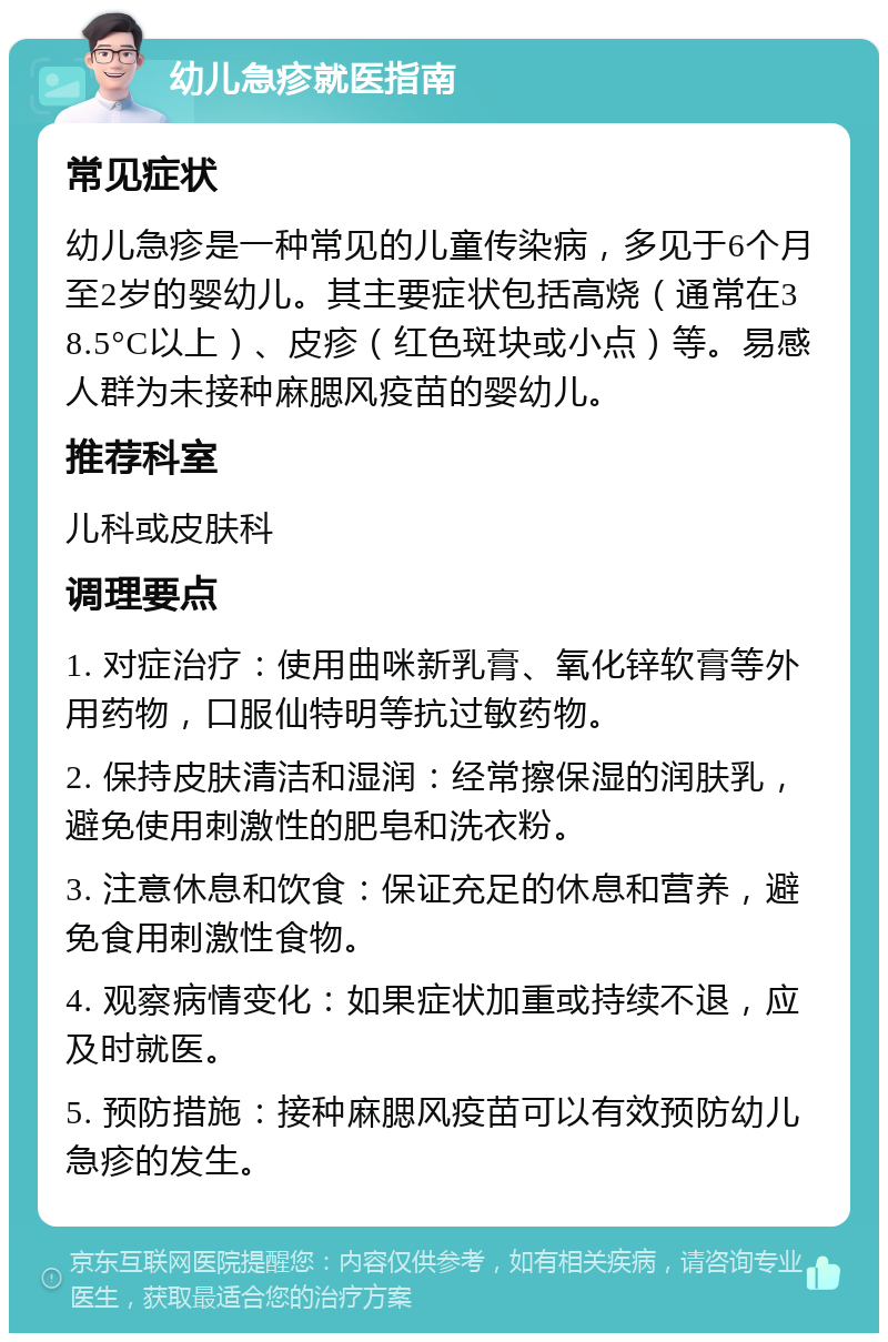 幼儿急疹就医指南 常见症状 幼儿急疹是一种常见的儿童传染病，多见于6个月至2岁的婴幼儿。其主要症状包括高烧（通常在38.5°C以上）、皮疹（红色斑块或小点）等。易感人群为未接种麻腮风疫苗的婴幼儿。 推荐科室 儿科或皮肤科 调理要点 1. 对症治疗：使用曲咪新乳膏、氧化锌软膏等外用药物，口服仙特明等抗过敏药物。 2. 保持皮肤清洁和湿润：经常擦保湿的润肤乳，避免使用刺激性的肥皂和洗衣粉。 3. 注意休息和饮食：保证充足的休息和营养，避免食用刺激性食物。 4. 观察病情变化：如果症状加重或持续不退，应及时就医。 5. 预防措施：接种麻腮风疫苗可以有效预防幼儿急疹的发生。