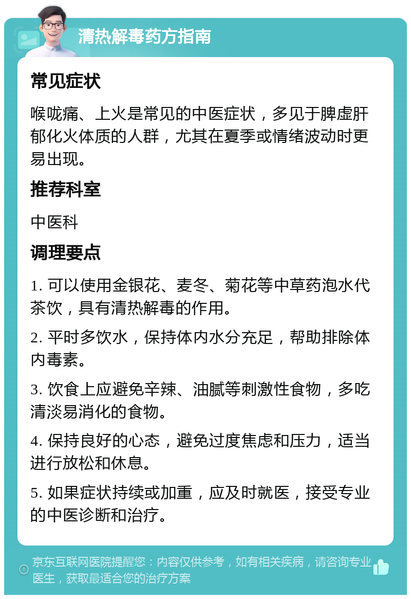 清热解毒药方指南 常见症状 喉咙痛、上火是常见的中医症状，多见于脾虚肝郁化火体质的人群，尤其在夏季或情绪波动时更易出现。 推荐科室 中医科 调理要点 1. 可以使用金银花、麦冬、菊花等中草药泡水代茶饮，具有清热解毒的作用。 2. 平时多饮水，保持体内水分充足，帮助排除体内毒素。 3. 饮食上应避免辛辣、油腻等刺激性食物，多吃清淡易消化的食物。 4. 保持良好的心态，避免过度焦虑和压力，适当进行放松和休息。 5. 如果症状持续或加重，应及时就医，接受专业的中医诊断和治疗。